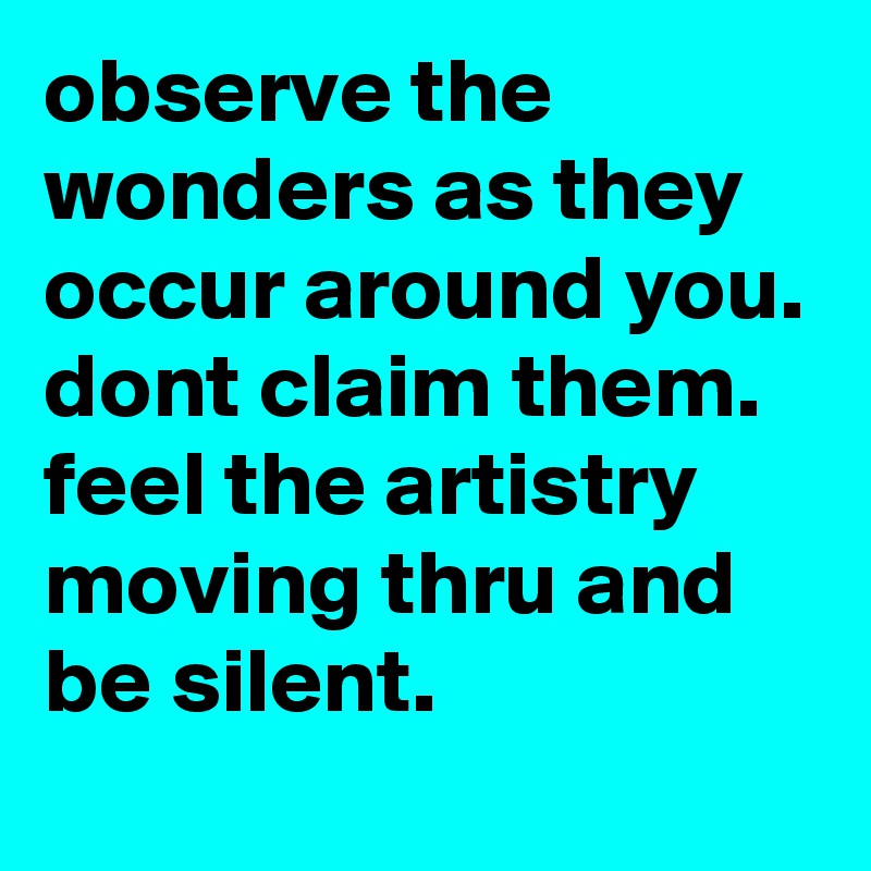 observe the wonders as they occur around you. dont claim them. feel the artistry moving thru and be silent.