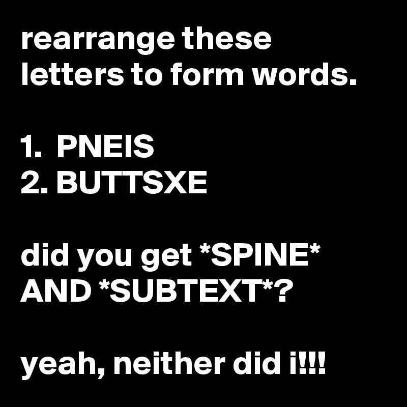 rearrange these letters to form words.

1.  PNEIS
2. BUTTSXE

did you get *SPINE*
AND *SUBTEXT*?

yeah, neither did i!!! 