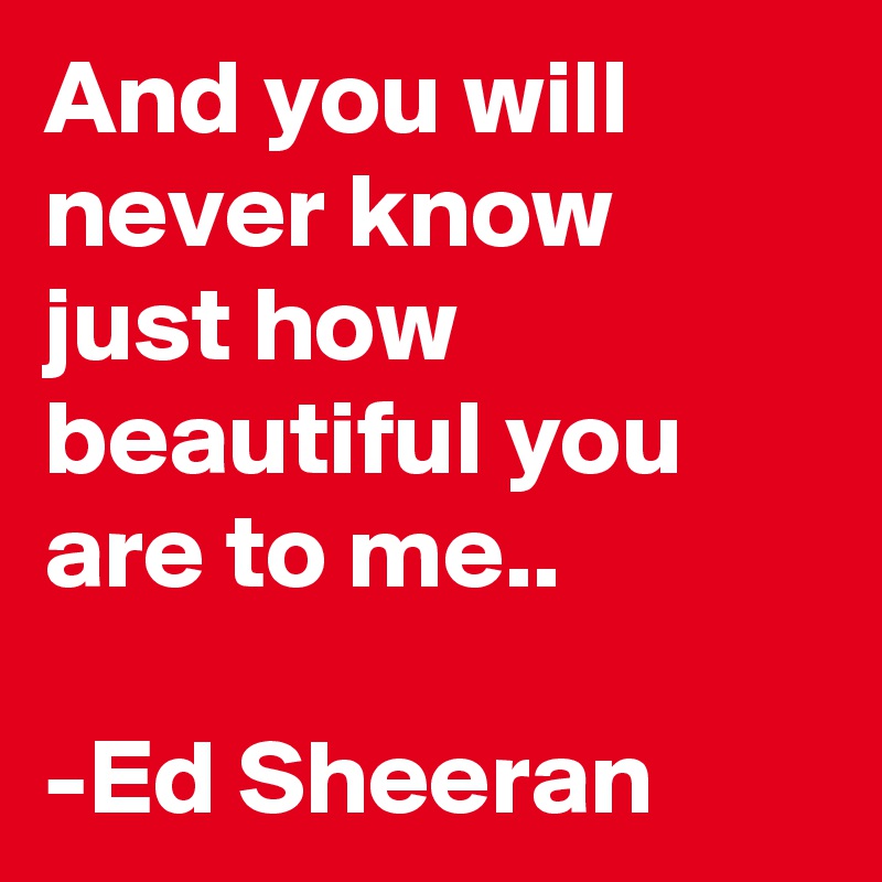And you will never know just how beautiful you are to me..

-Ed Sheeran