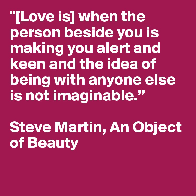 "[Love is] when the person beside you is making you alert and keen and the idea of being with anyone else is not imaginable.”

Steve Martin, An Object of Beauty

