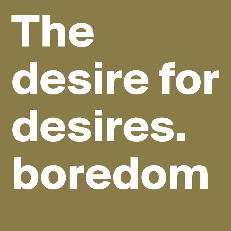 The desire for desires.  boredom