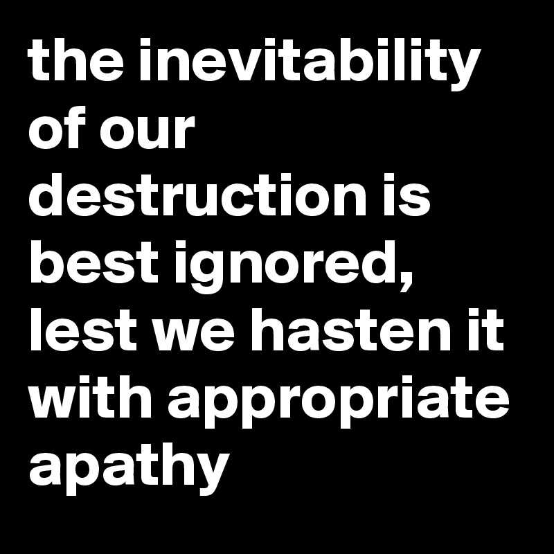 the inevitability of our destruction is best ignored, lest we hasten it with appropriate apathy