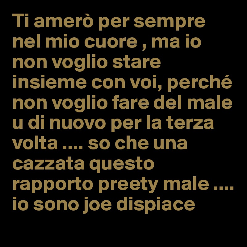Ti amerò per sempre nel mio cuore , ma io non voglio stare insieme con voi, perché non voglio fare del male u di nuovo per la terza volta .... so che una cazzata questo rapporto preety male .... io sono joe dispiace