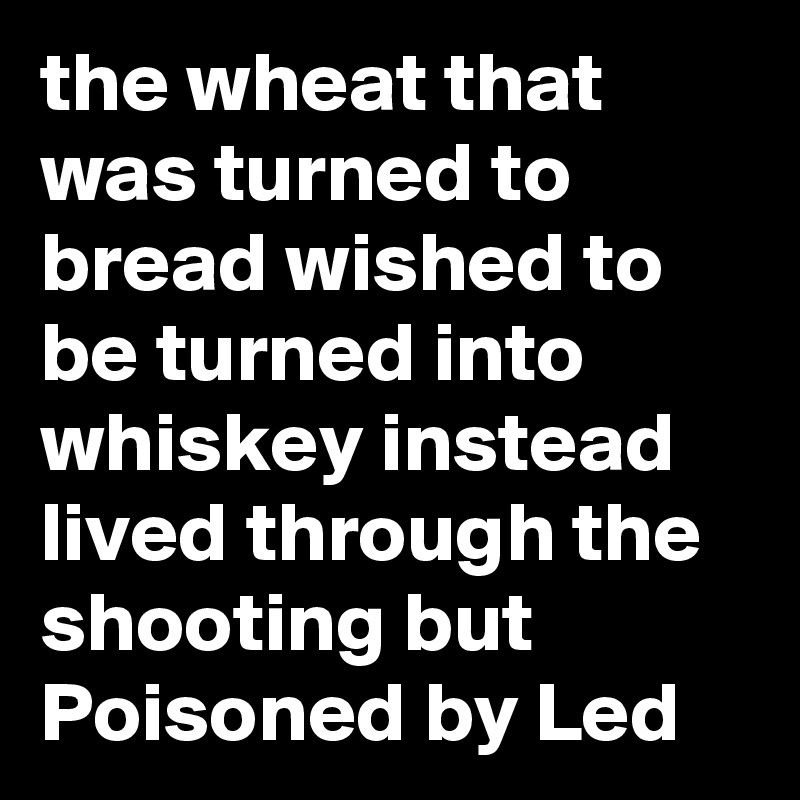 the wheat that was turned to bread wished to be turned into whiskey instead lived through the shooting but Poisoned by Led