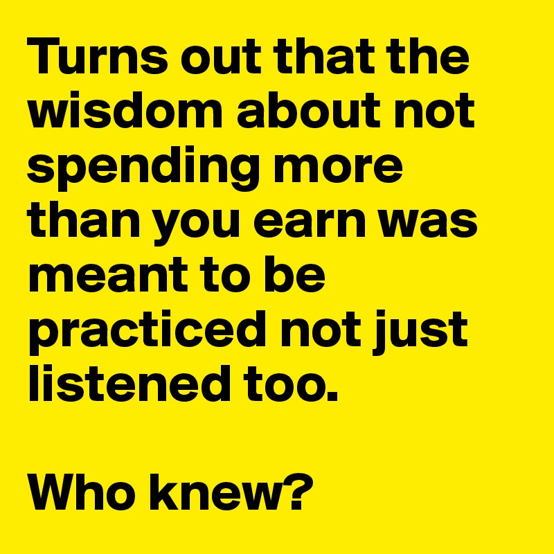 Turns out that the wisdom about not spending more than you earn was meant to be practiced not just listened too.

Who knew?