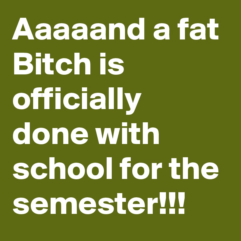 Aaaaand a fat Bitch is officially done with school for the semester!!! 