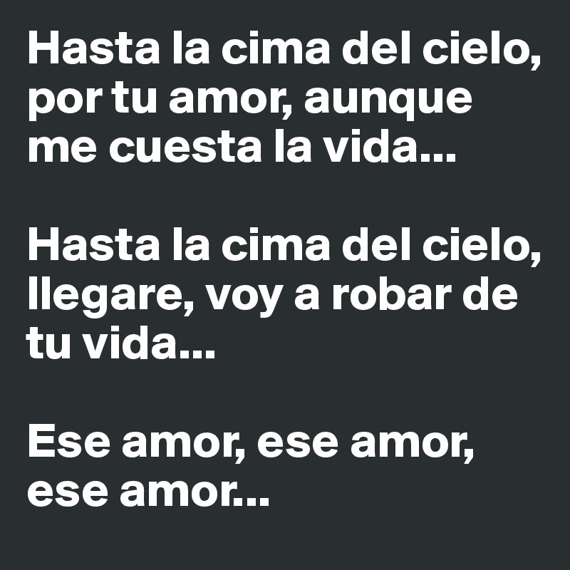 Hasta la cima del cielo, por tu amor, aunque me cuesta la vida...

Hasta la cima del cielo, llegare, voy a robar de tu vida...

Ese amor, ese amor, ese amor... 