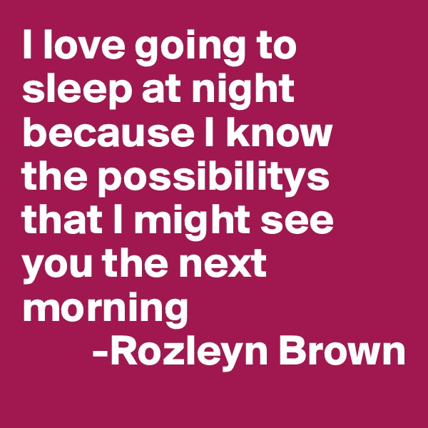 I love going to sleep at night because I know the possibilitys that I might see you the next morning
        -Rozleyn Brown