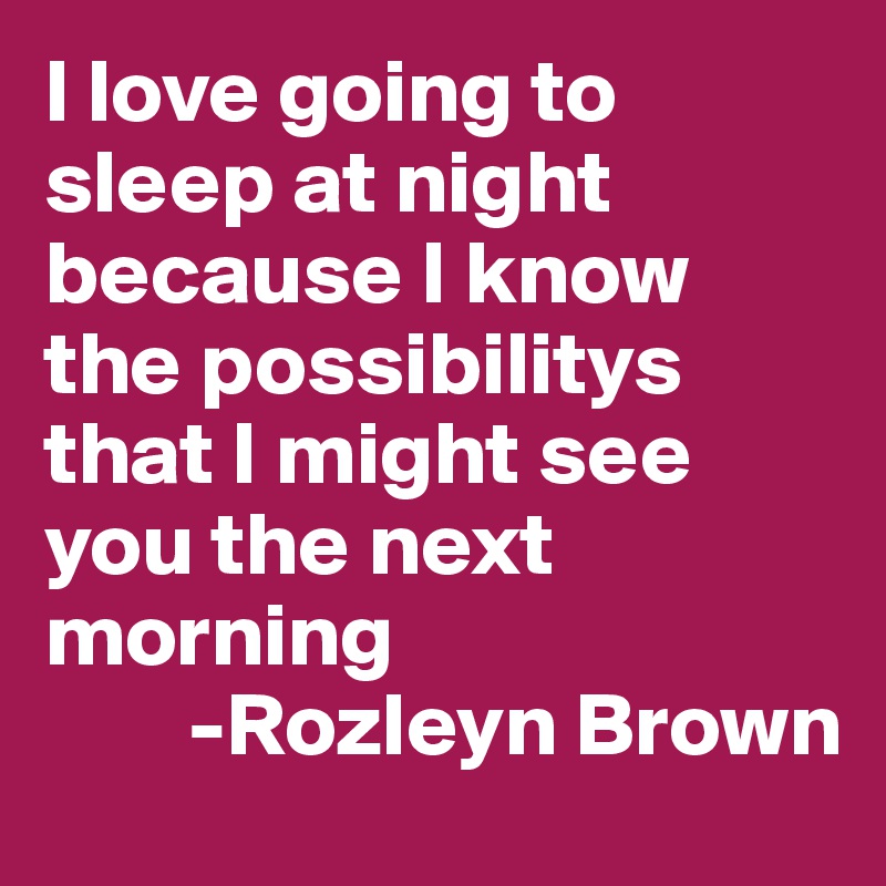I love going to sleep at night because I know the possibilitys that I might see you the next morning
        -Rozleyn Brown