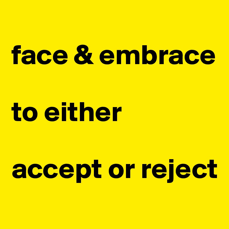 
face & embrace

to either

accept or reject 
