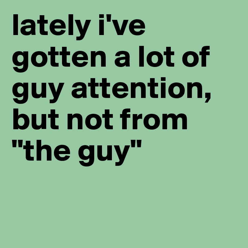 lately i've gotten a lot of guy attention, but not from "the guy"

