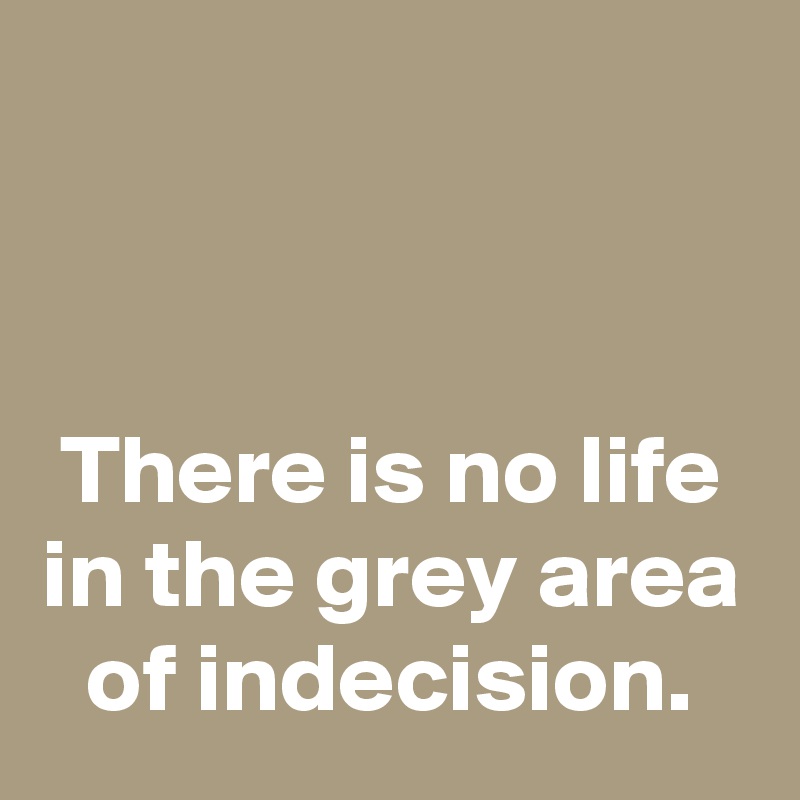 


There is no life in the grey area of indecision.