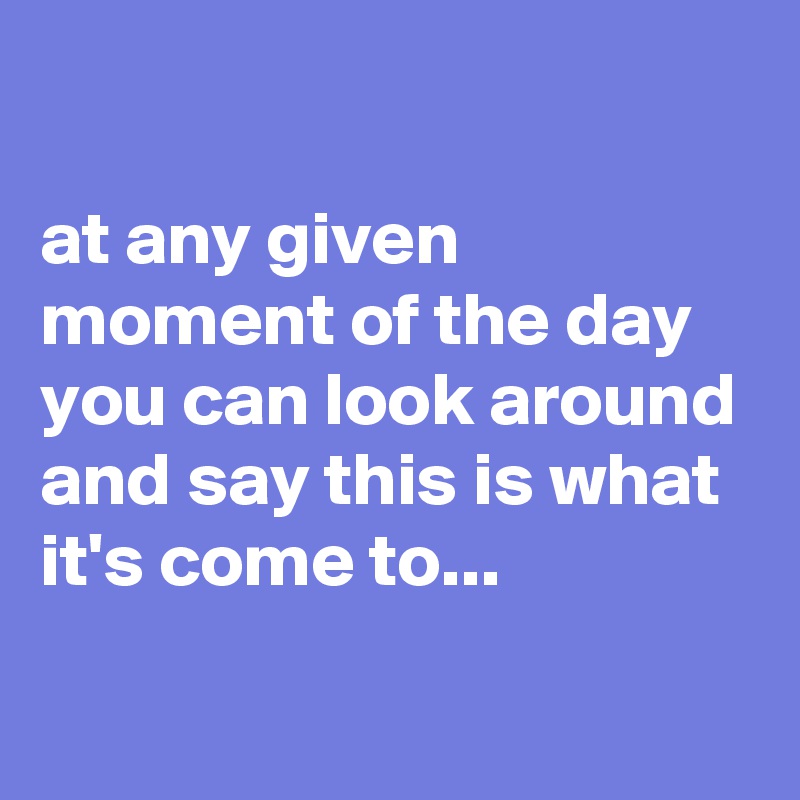 

at any given moment of the day you can look around and say this is what it's come to...
