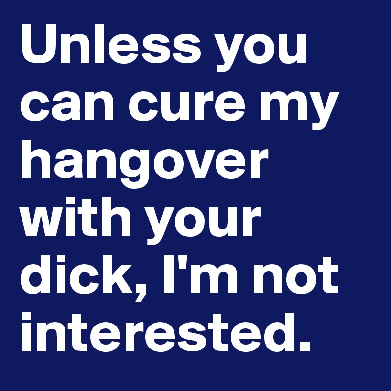 Unless you can cure my hangover with your dick, I'm not interested.