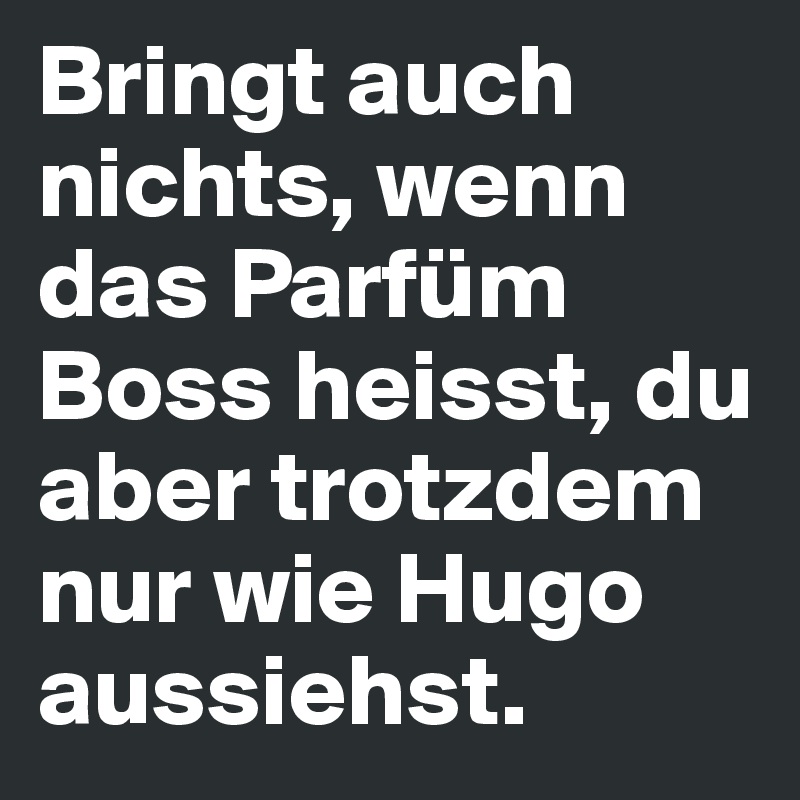 Bringt auch nichts, wenn das Parfüm Boss heisst, du aber trotzdem nur wie Hugo aussiehst.