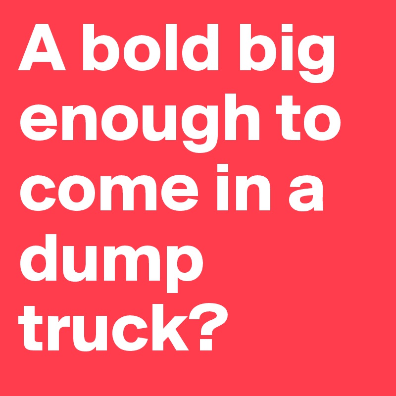 A bold big enough to come in a dump truck?