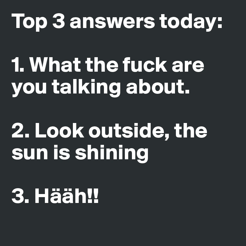 Top 3 answers today:

1. What the fuck are you talking about.

2. Look outside, the sun is shining

3. Hääh!!
