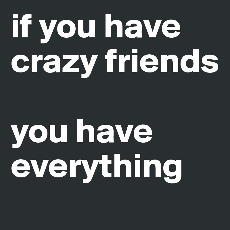 if you have crazy friends 

you have everything