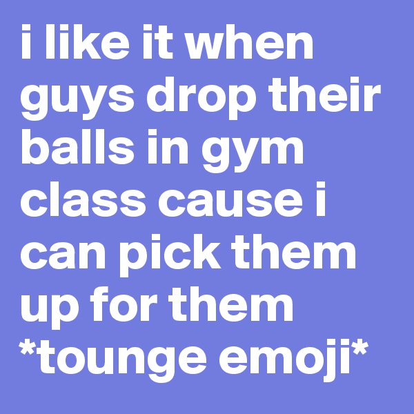 i like it when guys drop their balls in gym class cause i can pick them up for them
*tounge emoji*