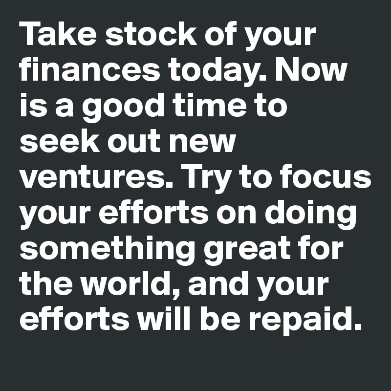 Take stock of your finances today. Now is a good time to seek out new ventures. Try to focus your efforts on doing something great for the world, and your efforts will be repaid.