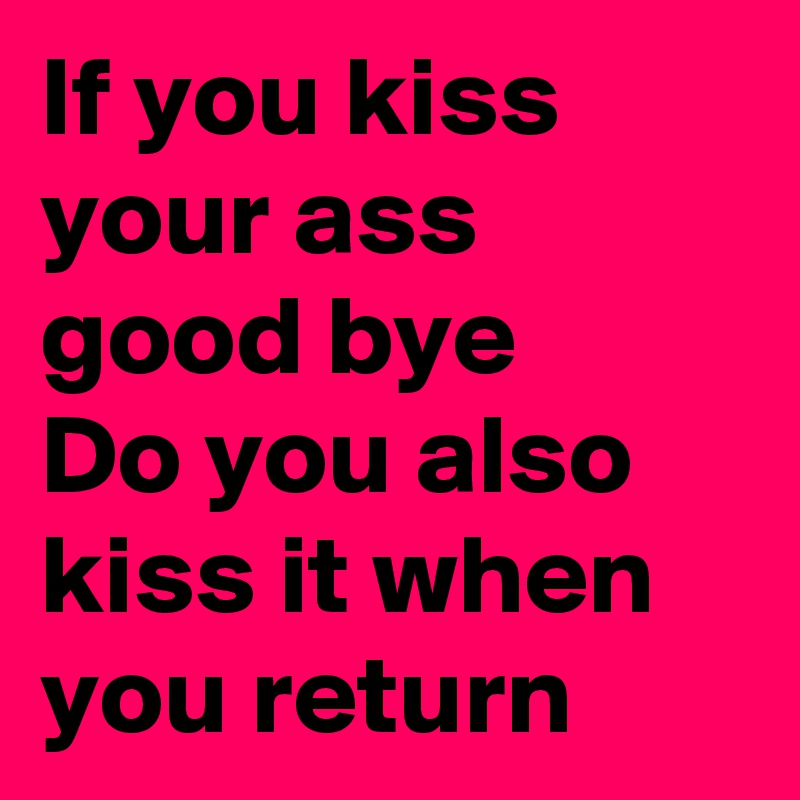 If you kiss your ass good bye 
Do you also kiss it when you return  