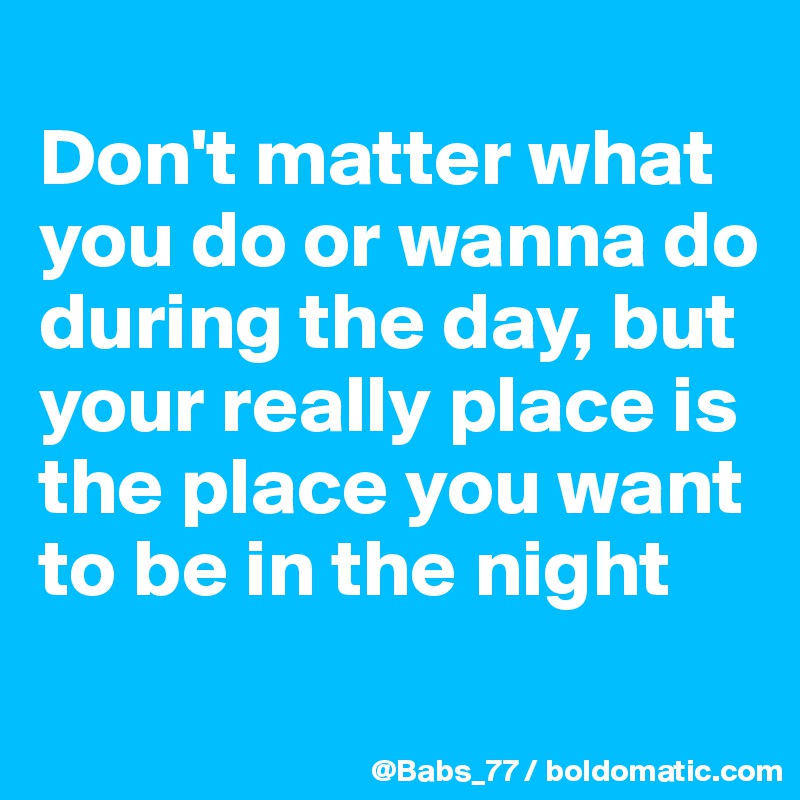 
Don't matter what you do or wanna do during the day, but your really place is the place you want to be in the night
