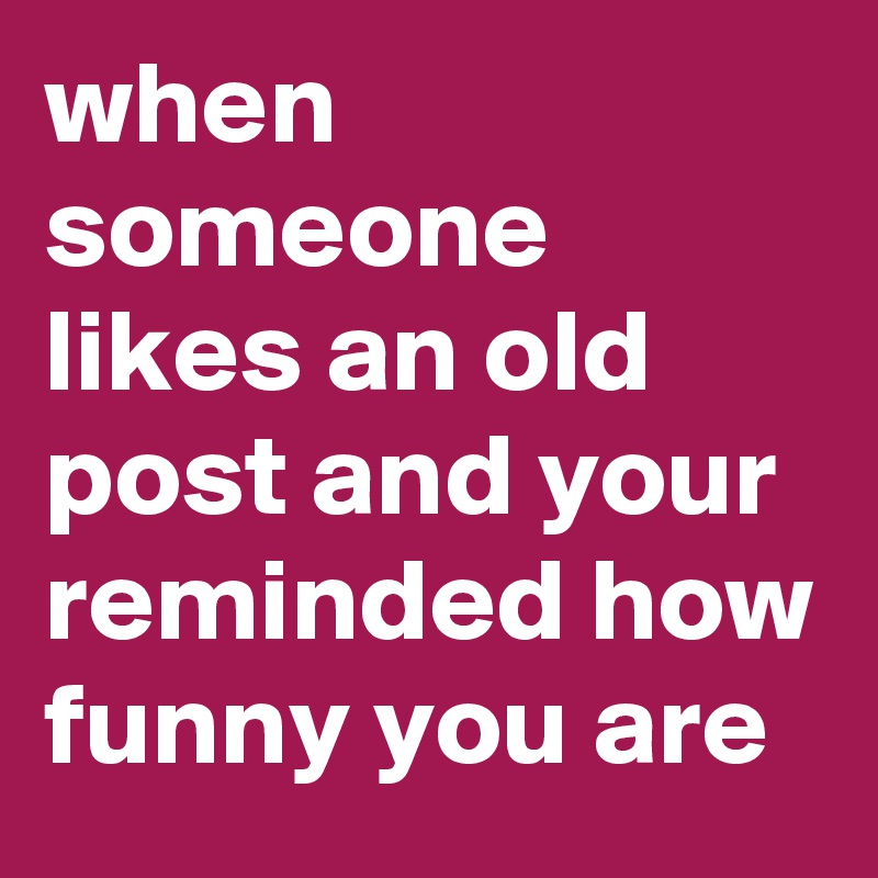 when someone likes an old post and your reminded how funny you are