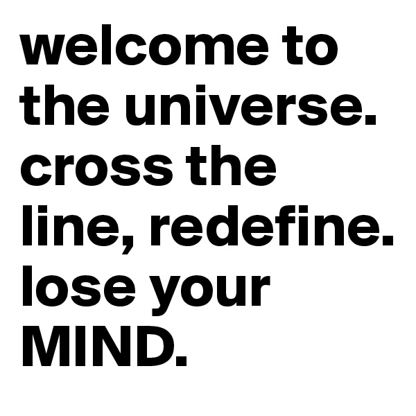 welcome to the universe. cross the line, redefine. 
lose your MIND.