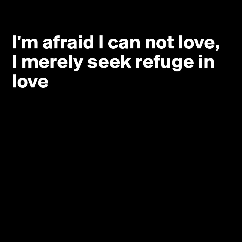 
I'm afraid I can not love,
I merely seek refuge in love







