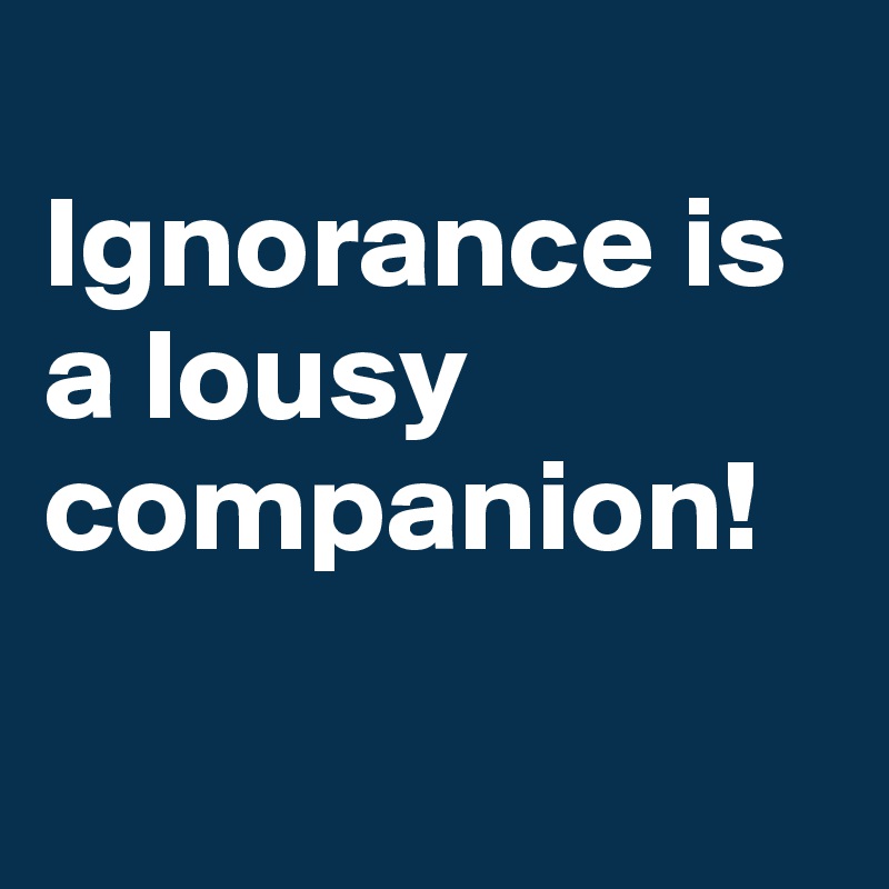 
Ignorance is a lousy companion!

