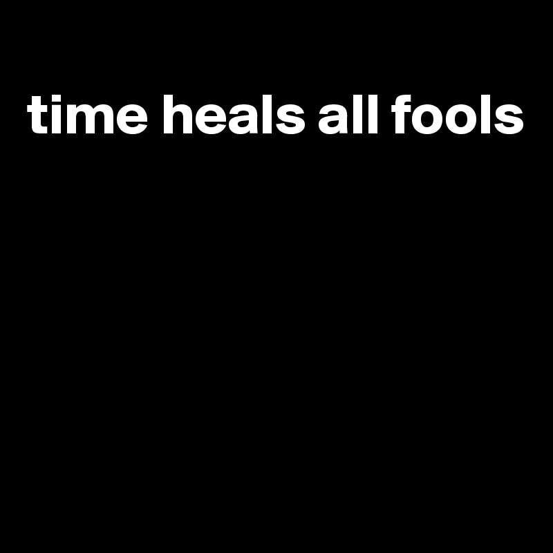 
time heals all fools





