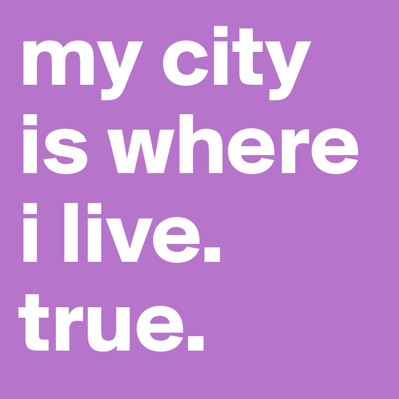 my city is where i live. 
true. 