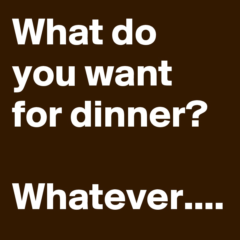 What do you want for dinner?

Whatever....