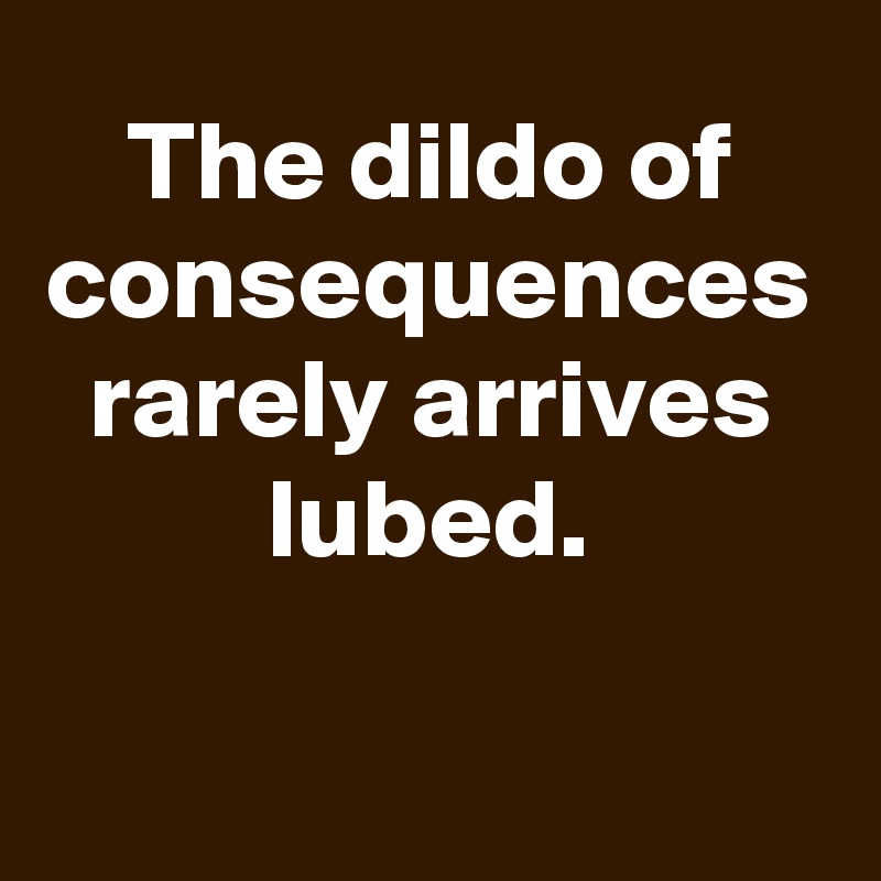 The dildo of consequences rarely arrives lubed.

