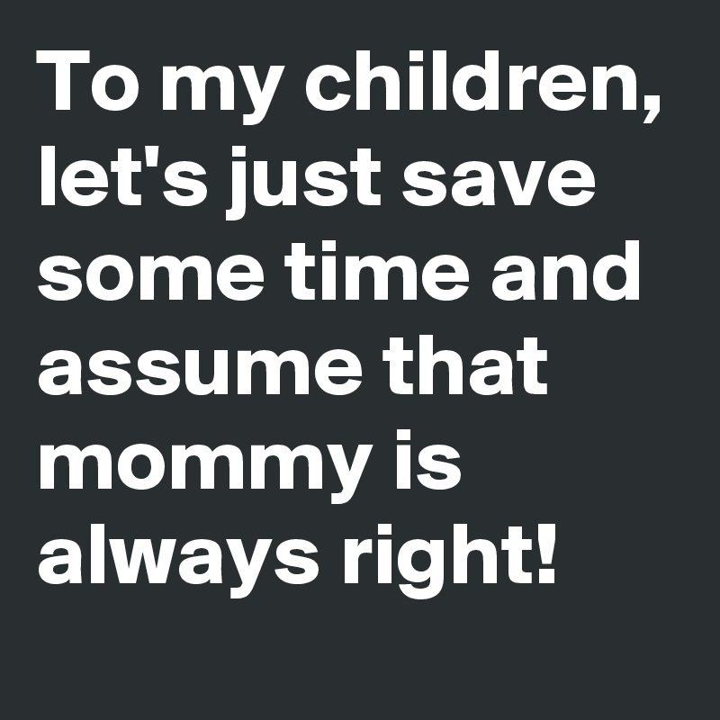 To my children, let's just save  some time and assume that  mommy is always right! 