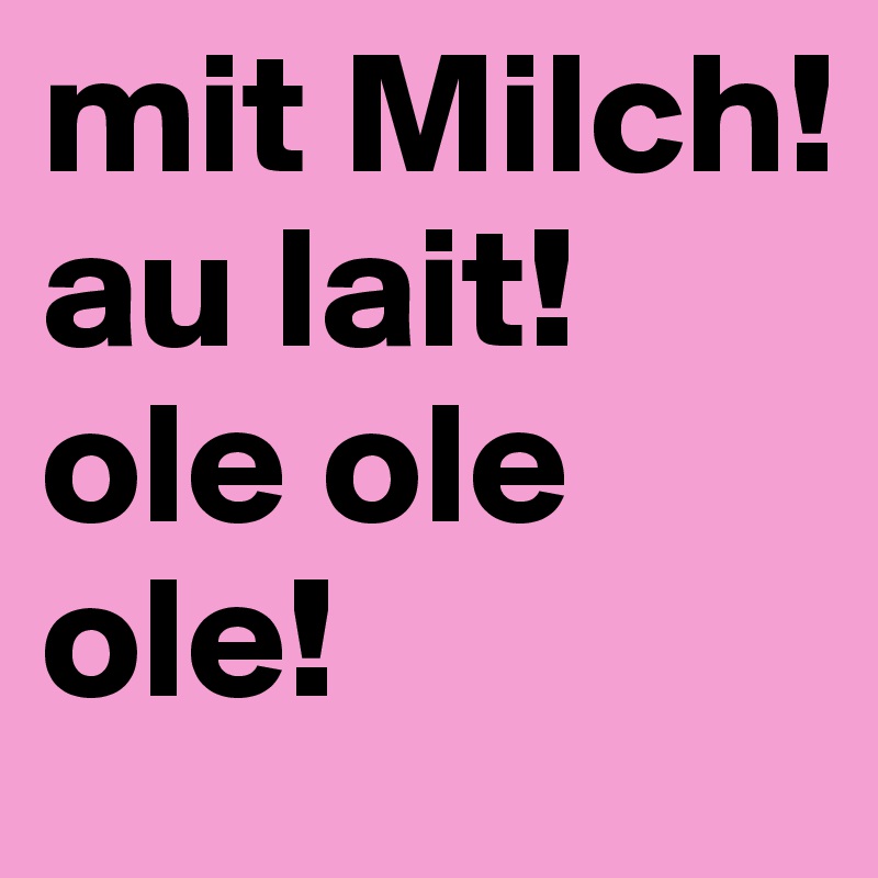 mit Milch!
au lait!
ole ole ole!