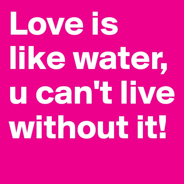 Love is like water, u can't live without it!