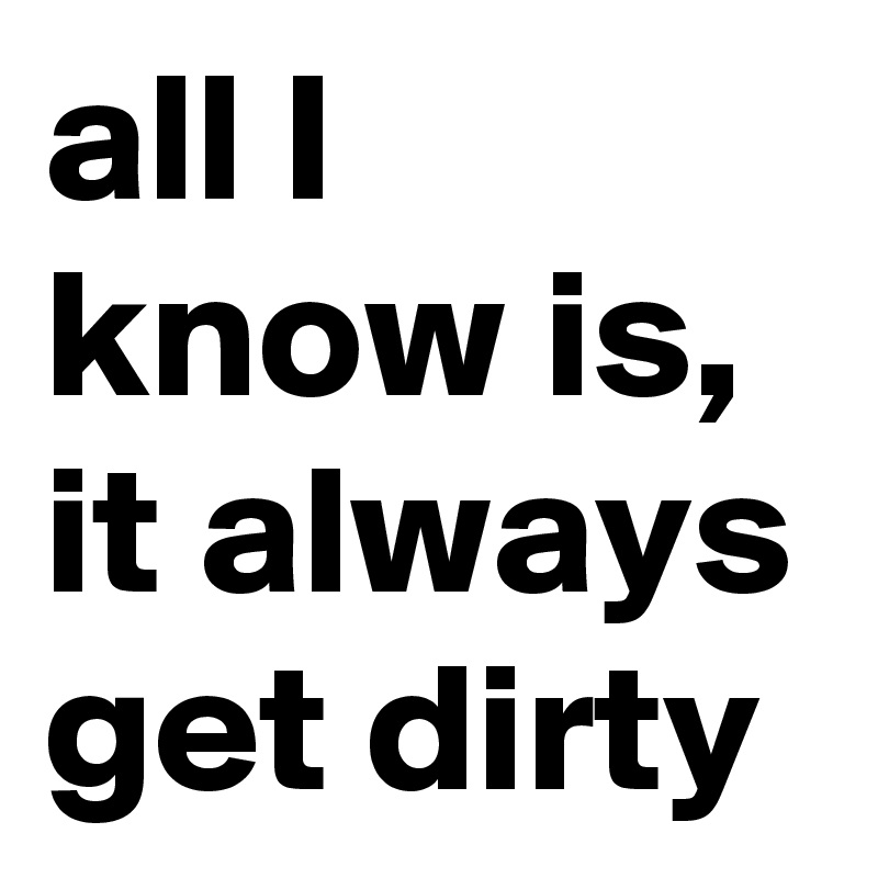 all I know is, it always get dirty 