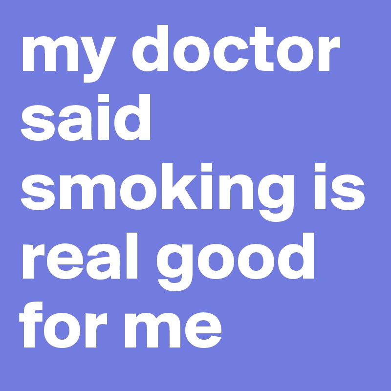 my doctor said smoking is real good for me 