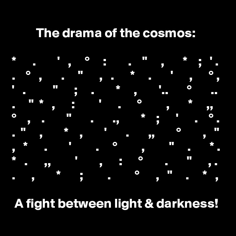 
         The drama of the cosmos:

*      .        '   ,     °     :        .    "     ,       *    ;   ' .
.    °   ,       .     "      ,   .      *     .       '      ,      ° ,
'   .          "      ;     .        *     ,        '..       °       ..  .     "  *   ,      :         '      .      °         ,       *     ,,
°    ,    .        "       .       .,        *    ;      '      .    ° .
.  "     ,        *    ,        '       .       ,,        °        ,   "
,   *      .        '         .     °         ,         "     .       * .
*   .      ,,         '        ,      :      °        .       "      , .
.      ,        *       ;         .         °      ,   "     .     *   ,

 A fight between light & darkness!  