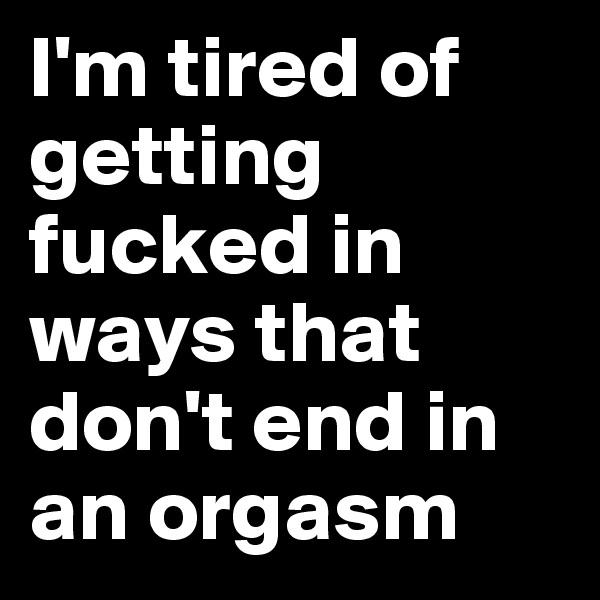 I'm tired of getting fucked in ways that don't end in an orgasm