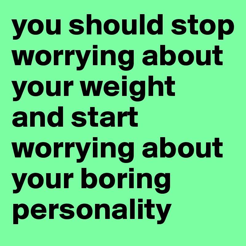you should stop worrying about your weight and start worrying about your boring personality