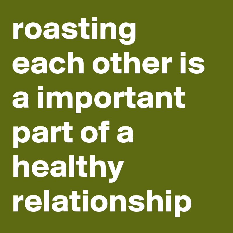 roasting each other is a important part of a healthy relationship