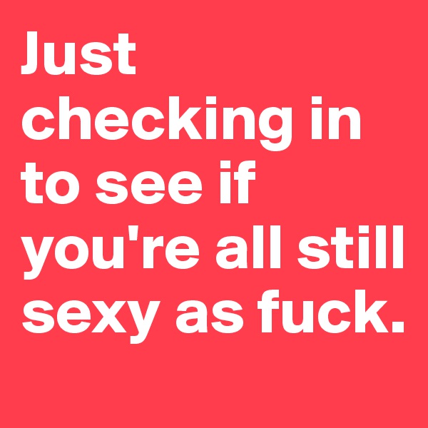 Just checking in to see if you're all still sexy as fuck.