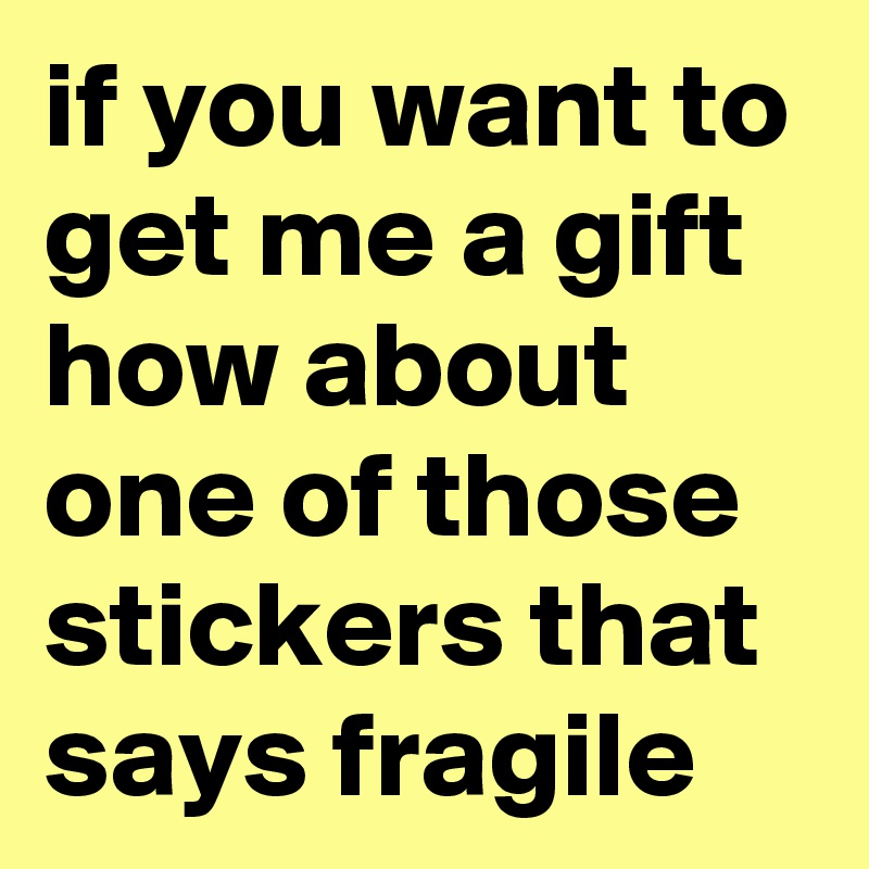 if you want to get me a gift how about one of those stickers that says fragile
