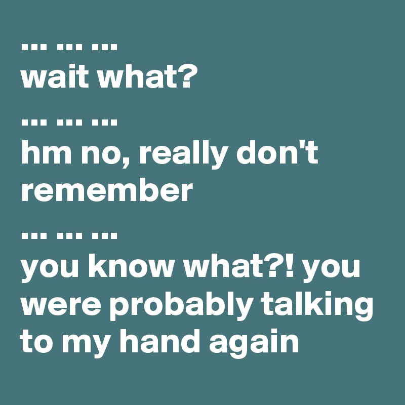 ... ... ... 
wait what? 
... ... ... 
hm no, really don't         remember
... ... ... 
you know what?! you were probably talking to my hand again