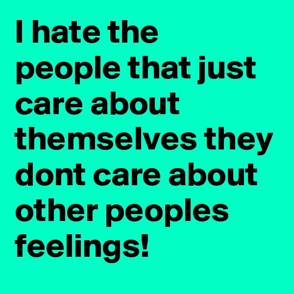 I hate the people that just care about themselves they dont care about other peoples feelings!