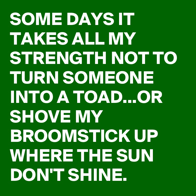 SOME DAYS IT TAKES ALL MY STRENGTH NOT TO TURN SOMEONE INTO A TOAD...OR SHOVE MY BROOMSTICK UP WHERE THE SUN DON'T SHINE.