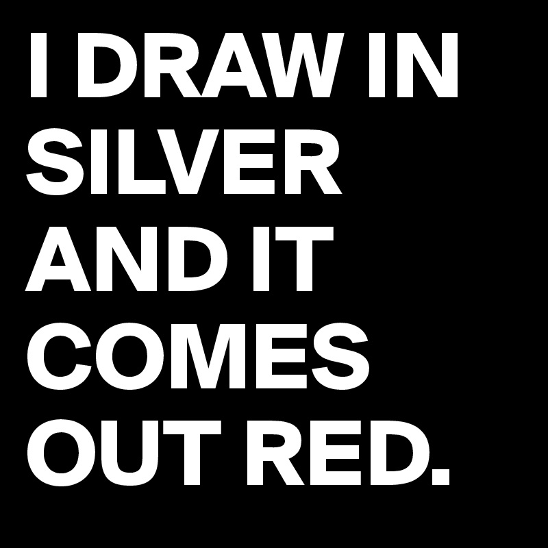 I DRAW IN SILVER AND IT COMES OUT RED.