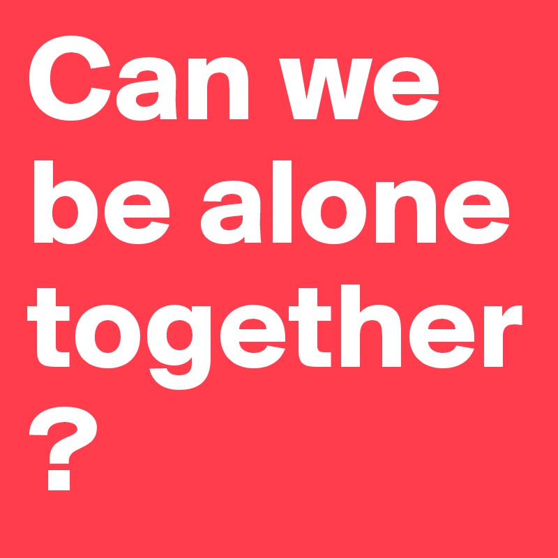 Can we be alone 
together ? 